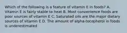 Which of the following is a feature of vitamin E in foods? A. Vitamin E is fairly stable to heat B. Most convenience foods are poor sources of vitamin E C. Saturated oils are the major dietary sources of vitamin E D. The amount of alpha-tocopherol in foods is underestimated