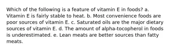 Which of the following is a feature of vitamin E in foods? a. Vitamin E is fairly stable to heat. b. Most convenience foods are poor sources of vitamin E. c. Saturated oils are the major dietary sources of vitamin E. d. The amount of alpha-tocopherol in foods is underestimated. e. Lean meats are better sources than fatty meats.