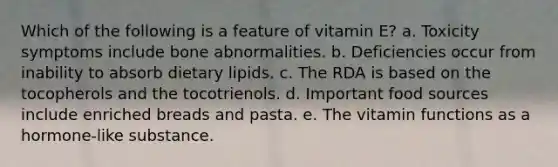 Which of the following is a feature of vitamin E?​ a. ​Toxicity symptoms include bone abnormalities. b. ​Deficiencies occur from inability to absorb dietary lipids. c. ​The RDA is based on the tocopherols and the tocotrienols. d. ​Important food sources include enriched breads and pasta. e. ​The vitamin functions as a hormone-like substance.