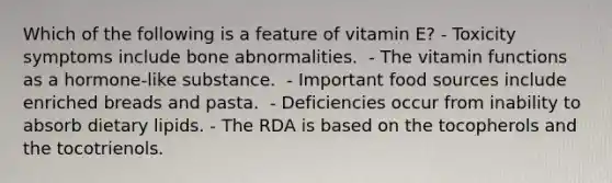 Which of the following is a feature of vitamin E?​ - Toxicity symptoms include bone abnormalities. ​ - The vitamin functions as a hormone-like substance. ​ - Important food sources include enriched breads and pasta. ​ - Deficiencies occur from inability to absorb dietary lipids. - ​The RDA is based on the tocopherols and the tocotrienols.