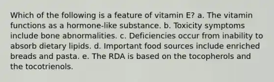 Which of the following is a feature of vitamin E? a. The vitamin functions as a hormone-like substance. b. Toxicity symptoms include bone abnormalities. c. Deficiencies occur from inability to absorb dietary lipids. d. Important food sources include enriched breads and pasta. e. The RDA is based on the tocopherols and the tocotrienols.