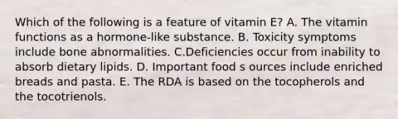 Which of the following is a feature of vitamin E?​ ​A. The vitamin functions as a hormone-like substance. B. ​Toxicity symptoms include bone abnormalities. C.Deficiencies occur from inability to absorb dietary lipids. ​D. Important food s ources include enriched breads and pasta. E. The RDA is based on the tocopherols and the tocotrienols.