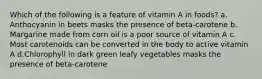 Which of the following is a feature of vitamin A in foods? ​a.​Anthocyanin in beets masks the presence of beta-carotene ​b.​Margarine made from corn oil is a poor source of vitamin A ​c.​Most carotenoids can be converted in the body to active vitamin A ​d.​Chlorophyll in dark green leafy vegetables masks the presence of beta-carotene