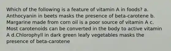 Which of the following is a feature of vitamin A in foods? ​a.​Anthocyanin in beets masks the presence of beta-carotene ​b.​Margarine made from corn oil is a poor source of vitamin A ​c.​Most carotenoids can be converted in the body to active vitamin A ​d.​Chlorophyll in dark green leafy vegetables masks the presence of beta-carotene