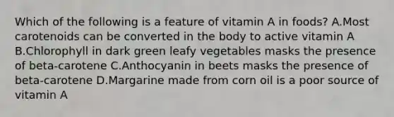 Which of the following is a feature of vitamin A in foods? A.Most carotenoids can be converted in the body to active vitamin A B.Chlorophyll in dark green leafy vegetables masks the presence of beta-carotene C.Anthocyanin in beets masks the presence of beta-carotene D.Margarine made from corn oil is a poor source of vitamin A