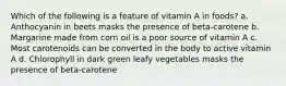 Which of the following is a feature of vitamin A in foods? a. Anthocyanin in beets masks the presence of beta-carotene b. Margarine made from corn oil is a poor source of vitamin A c. Most carotenoids can be converted in the body to active vitamin A d. Chlorophyll in dark green leafy vegetables masks the presence of beta-carotene