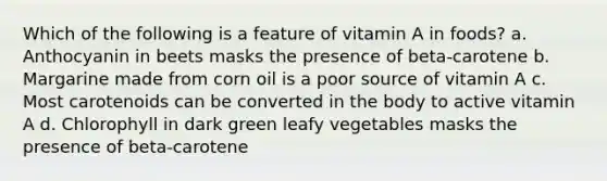 Which of the following is a feature of vitamin A in foods? a. Anthocyanin in beets masks the presence of beta-carotene b. Margarine made from corn oil is a poor source of vitamin A c. Most carotenoids can be converted in the body to active vitamin A d. Chlorophyll in dark green leafy vegetables masks the presence of beta-carotene