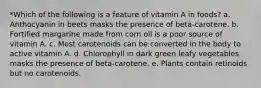 *Which of the following is a feature of vitamin A in foods? a. Anthocyanin in beets masks the presence of beta-carotene. b. Fortified margarine made from corn oil is a poor source of vitamin A. c. Most carotenoids can be converted in the body to active vitamin A. d. Chlorophyll in dark green leafy vegetables masks the presence of beta-carotene. e. Plants contain retinoids but no carotenoids.