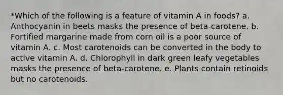 *Which of the following is a feature of vitamin A in foods? a. Anthocyanin in beets masks the presence of beta-carotene. b. Fortified margarine made from corn oil is a poor source of vitamin A. c. Most carotenoids can be converted in the body to active vitamin A. d. Chlorophyll in dark green leafy vegetables masks the presence of beta-carotene. e. Plants contain retinoids but no carotenoids.