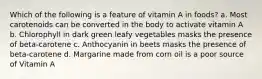 Which of the following is a feature of vitamin A in foods? a. Most carotenoids can be converted in the body to activate vitamin A b. Chlorophyll in dark green leafy vegetables masks the presence of beta-carotene c. Anthocyanin in beets masks the presence of beta-carotene d. Margarine made from corn oil is a poor source of Vitamin A