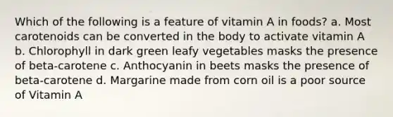 Which of the following is a feature of vitamin A in foods? a. Most carotenoids can be converted in the body to activate vitamin A b. Chlorophyll in dark green leafy vegetables masks the presence of beta-carotene c. Anthocyanin in beets masks the presence of beta-carotene d. Margarine made from corn oil is a poor source of Vitamin A