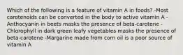 Which of the following is a feature of vitamin A in foods? -Most carotenoids can be converted in the body to active vitamin A -Anthocyanin in beets masks the presence of beta-carotene -Chlorophyll in dark green leafy vegetables masks the presence of beta-carotene -Margarine made from corn oil is a poor source of vitamin A