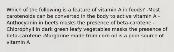 Which of the following is a feature of vitamin A in foods? -Most carotenoids can be converted in the body to active vitamin A -Anthocyanin in beets masks the presence of beta-carotene -Chlorophyll in dark green leafy vegetables masks the presence of beta-carotene -Margarine made from corn oil is a poor source of vitamin A