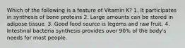 Which of the following is a feature of Vitamin K? 1. It participates in synthesis of bone proteins 2. Large amounts can be stored in adipose tissue. 3. Good food source is legems and raw fruit. 4. Intestinal bacteria synthesis provides over 90% of the body's needs for most people.