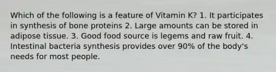 Which of the following is a feature of Vitamin K? 1. It participates in synthesis of bone proteins 2. Large amounts can be stored in adipose tissue. 3. Good food source is legems and raw fruit. 4. Intestinal bacteria synthesis provides over 90% of the body's needs for most people.