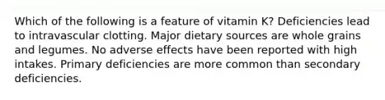 Which of the following is a feature of vitamin K? Deficiencies lead to intravascular clotting. Major dietary sources are whole grains and legumes. No adverse effects have been reported with high intakes. Primary deficiencies are more common than secondary deficiencies.