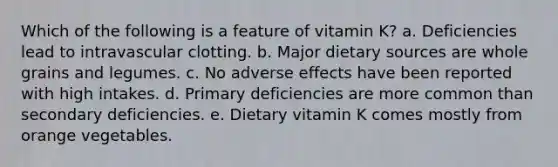 Which of the following is a feature of vitamin K? a. Deficiencies lead to intravascular clotting. b. Major dietary sources are whole grains and legumes. c. No adverse effects have been reported with high intakes. d. Primary deficiencies are more common than secondary deficiencies. e. Dietary vitamin K comes mostly from orange vegetables.