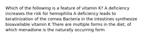 Which of the following is a feature of vitamin K? A deficiency increases the risk for hemophilia A deficiency leads to keratinization of the cornea Bacteria in the intestines synthesize bioavailable vitamin K There are multiple forms in the diet, of which menadione is the naturally occurring form