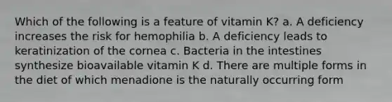 Which of the following is a feature of vitamin K? a. A deficiency increases the risk for hemophilia b. A deficiency leads to keratinization of the cornea c. Bacteria in the intestines synthesize bioavailable vitamin K d. There are multiple forms in the diet of which menadione is the naturally occurring form