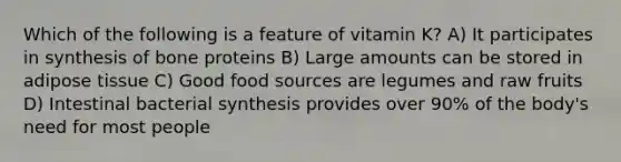 Which of the following is a feature of vitamin K? A) It participates in synthesis of bone proteins B) Large amounts can be stored in adipose tissue C) Good food sources are legumes and raw fruits D) Intestinal bacterial synthesis provides over 90% of the body's need for most people