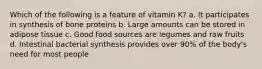 Which of the following is a feature of vitamin K? a. It participates in synthesis of bone proteins b. Large amounts can be stored in adipose tissue c. Good food sources are legumes and raw fruits d. Intestinal bacterial synthesis provides over 90% of the body's need for most people