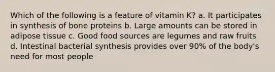 Which of the following is a feature of vitamin K? a. It participates in synthesis of bone proteins b. Large amounts can be stored in adipose tissue c. Good food sources are legumes and raw fruits d. Intestinal bacterial synthesis provides over 90% of the body's need for most people