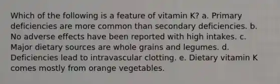 Which of the following is a feature of vitamin K?​ a. ​Primary deficiencies are more common than secondary deficiencies. b. ​No adverse effects have been reported with high intakes. c. ​Major dietary sources are whole grains and legumes. d. ​Deficiencies lead to intravascular clotting. e. ​Dietary vitamin K comes mostly from orange vegetables.