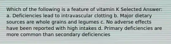 Which of the following is a feature of vitamin K Selected Answer: a. Deficiencies lead to intravascular clotting b. Major dietary sources are whole grains and legumes c. No adverse effects have been reported with high intakes d. Primary deficiencies are more common than secondary deficiencies