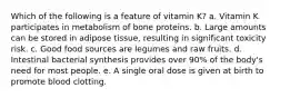 Which of the following is a feature of vitamin K? a. Vitamin K participates in metabolism of bone proteins. b. Large amounts can be stored in adipose tissue, resulting in significant toxicity risk. c. Good food sources are legumes and raw fruits. d. Intestinal bacterial synthesis provides over 90% of the body's need for most people. e. A single oral dose is given at birth to promote blood clotting.