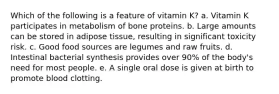 Which of the following is a feature of vitamin K? a. Vitamin K participates in metabolism of bone proteins. b. Large amounts can be stored in adipose tissue, resulting in significant toxicity risk. c. Good food sources are legumes and raw fruits. d. Intestinal bacterial synthesis provides over 90% of the body's need for most people. e. A single oral dose is given at birth to promote blood clotting.