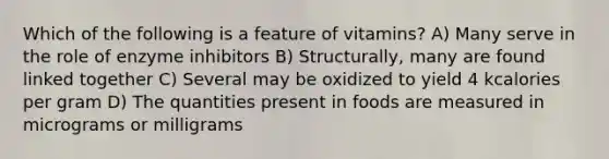 Which of the following is a feature of vitamins? A) Many serve in the role of enzyme inhibitors B) Structurally, many are found linked together C) Several may be oxidized to yield 4 kcalories per gram D) The quantities present in foods are measured in micrograms or milligrams