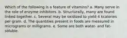 Which of the following is a feature of vitamins? a. Many serve in the role of enzyme inhibitors. b. Structurally, many are found linked together. c. Several may be oxidized to yield 4 kcalories per gram. d. The quantities present in foods are measured in micrograms or milligrams. e. Some are both water- and fat-soluble.