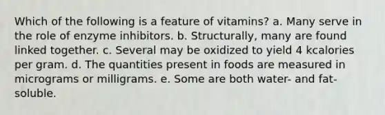 Which of the following is a feature of vitamins? a. Many serve in the role of enzyme inhibitors. b. Structurally, many are found linked together. c. Several may be oxidized to yield 4 kcalories per gram. d. The quantities present in foods are measured in micrograms or milligrams. e. Some are both water- and fat-soluble.