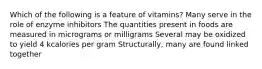 Which of the following is a feature of vitamins? Many serve in the role of enzyme inhibitors The quantities present in foods are measured in micrograms or milligrams Several may be oxidized to yield 4 kcalories per gram Structurally, many are found linked together