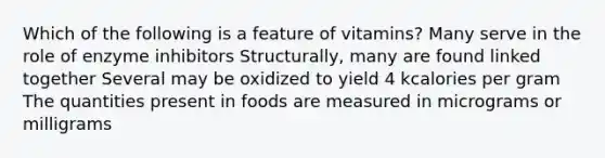 Which of the following is a feature of vitamins? Many serve in the role of enzyme inhibitors Structurally, many are found linked together Several may be oxidized to yield 4 kcalories per gram The quantities present in foods are measured in micrograms or milligrams