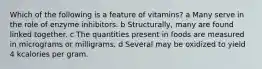 Which of the following is a feature of vitamins? a Many serve in the role of enzyme inhibitors. b Structurally, many are found linked together. c The quantities present in foods are measured in micrograms or milligrams. d Several may be oxidized to yield 4 kcalories per gram.