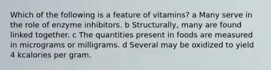 Which of the following is a feature of vitamins? a Many serve in the role of enzyme inhibitors. b Structurally, many are found linked together. c The quantities present in foods are measured in micrograms or milligrams. d Several may be oxidized to yield 4 kcalories per gram.