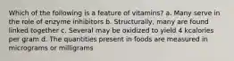 Which of the following is a feature of vitamins? a. Many serve in the role of enzyme inhibitors b. Structurally, many are found linked together c. Several may be oxidized to yield 4 kcalories per gram d. The quantities present in foods are measured in micrograms or milligrams