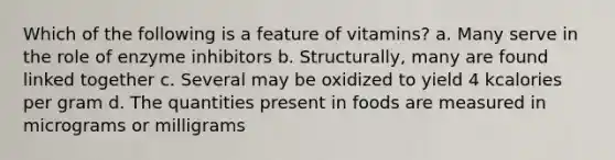 Which of the following is a feature of vitamins? a. Many serve in the role of enzyme inhibitors b. Structurally, many are found linked together c. Several may be oxidized to yield 4 kcalories per gram d. The quantities present in foods are measured in micrograms or milligrams