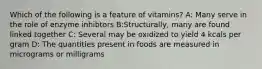 Which of the following is a feature of vitamins? A: Many serve in the role of enzyme inhibtors B:Structurally, many are found linked together C: Several may be oxidized to yield 4 kcals per gram D: The quantities present in foods are measured in micrograms or milligrams