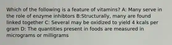 Which of the following is a feature of vitamins? A: Many serve in the role of enzyme inhibtors B:Structurally, many are found linked together C: Several may be oxidized to yield 4 kcals per gram D: The quantities present in foods are measured in micrograms or milligrams