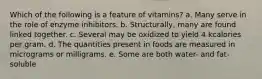 Which of the following is a feature of vitamins? a. Many serve in the role of enzyme inhibitors. b. Structurally, many are found linked together. c. Several may be oxidized to yield 4 kcalories per gram. d. The quantities present in foods are measured in micrograms or milligrams. e. Some are both water- and fat-soluble