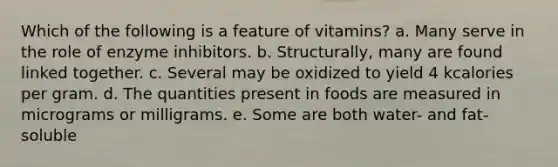 Which of the following is a feature of vitamins? a. Many serve in the role of enzyme inhibitors. b. Structurally, many are found linked together. c. Several may be oxidized to yield 4 kcalories per gram. d. The quantities present in foods are measured in micrograms or milligrams. e. Some are both water- and fat-soluble