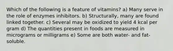 Which of the following is a feature of vitamins? a) Many serve in the role of enzymes inhibitors. b) Structurally, many are found linked together. c) Several may be oxidized to yield 4 kcal per gram d) The quantities present in foods are measured in micrograms or milligrams e) Some are both water- and fat-soluble.