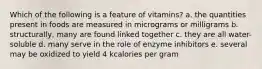 Which of the following is a feature of vitamins? a. the quantities present in foods are measured in micrograms or milligrams b. structurally, many are found linked together c. they are all water-soluble d. many serve in the role of enzyme inhibitors e. several may be oxidized to yield 4 kcalories per gram