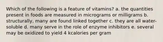 Which of the following is a feature of vitamins? a. the quantities present in foods are measured in micrograms or milligrams b. structurally, many are found linked together c. they are all water-soluble d. many serve in the role of enzyme inhibitors e. several may be oxidized to yield 4 kcalories per gram