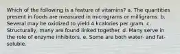 Which of the following is a feature of vitamins?​ a. ​The quantities present in foods are measured in micrograms or milligrams. b. ​Several may be oxidized to yield 4 kcalories per gram. c. ​Structurally, many are found linked together. d. ​Many serve in the role of enzyme inhibitors. e. Some are both water- and fat-soluble.​