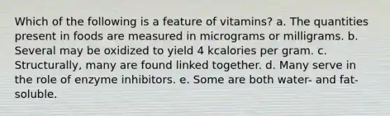 Which of the following is a feature of vitamins?​ a. ​The quantities present in foods are measured in micrograms or milligrams. b. ​Several may be oxidized to yield 4 kcalories per gram. c. ​Structurally, many are found linked together. d. ​Many serve in the role of enzyme inhibitors. e. Some are both water- and fat-soluble.​