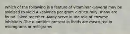 Which of the following is a feature of vitamins? -Several may be oxidized to yield 4 kcalories per gram -Structurally, many are found linked together -Many serve in the role of enzyme inhibitors -The quantities present in foods are measured in micrograms or milligrams