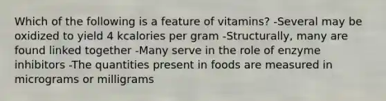 Which of the following is a feature of vitamins? -Several may be oxidized to yield 4 kcalories per gram -Structurally, many are found linked together -Many serve in the role of enzyme inhibitors -The quantities present in foods are measured in micrograms or milligrams